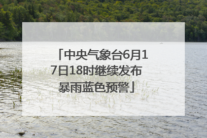 中央气象台6月17日18时继续发布暴雨蓝色预警