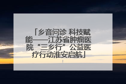 乡音问诊 科技赋能——江苏省肿瘤医院“三乡行”公益医疗行动淮安启航