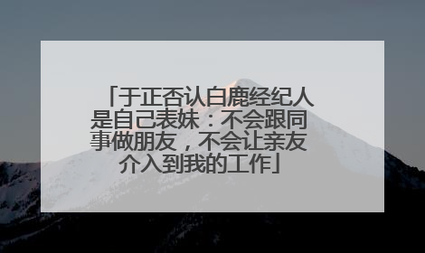 于正否认白鹿经纪人是自己表妹：不会跟同事做朋友，不会让亲友介入到我的工作