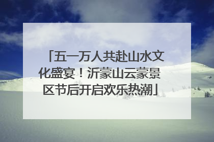 五一万人共赴山水文化盛宴！沂蒙山云蒙景区节后开启欢乐热潮