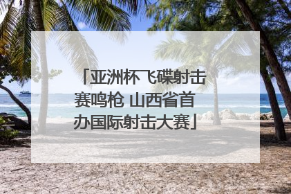 亚洲杯飞碟射击赛鸣枪 山西省首办国际射击大赛