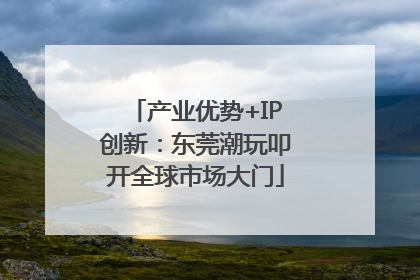 产业优势+IP创新：东莞潮玩叩开全球市场大门