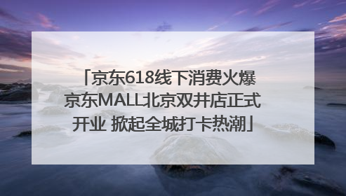 京东618线下消费火爆 京东MALL北京双井店正式开业 掀起全城打卡热潮