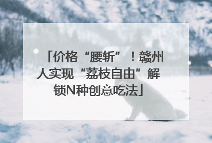 价格“腰斩”！赣州人实现“荔枝自由”解锁N种创意吃法