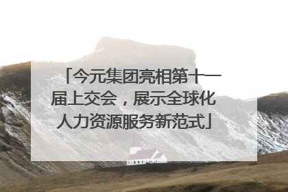今元集团亮相第十一届上交会，展示全球化人力资源服务新范式