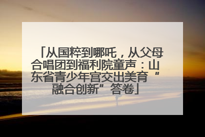 从国粹到哪吒，从父母合唱团到福利院童声：山东省青少年宫交出美育“融合创新”答卷