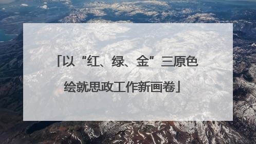 以“红、绿、金”三原色 绘就思政工作新画卷