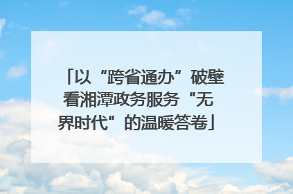 以“跨省通办”破壁 看湘潭政务服务“无界时代”的温暖答卷