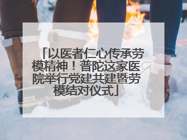 以医者仁心传承劳模精神！普陀这家医院举行党建共建暨劳模结对仪式