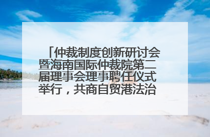 仲裁制度创新研讨会暨海南国际仲裁院第二届理事会理事聘任仪式举行，共商自贸港法治建设新路径