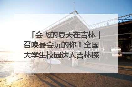 会飞的夏天在吉林｜召唤最会玩的你！全国大学生校园达人吉林探线活动招募中