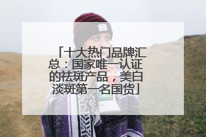 十大热门品牌汇总：国家唯一认证的祛斑产品，美白淡斑第一名国货