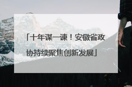 十年谋一谏！安徽省政协持续聚焦创新发展