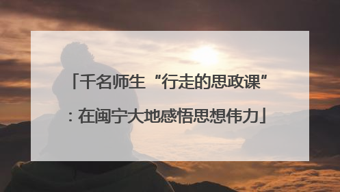 千名师生“行走的思政课”：在闽宁大地感悟思想伟力