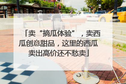 卖“摘瓜体验”，卖西瓜创意甜品，这里的西瓜卖出高价还不愁卖