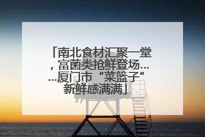 南北食材汇聚一堂，富菌类抢鲜登场……厦门市“菜篮子”新鲜感满满