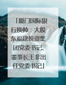 厦门国际银行换帅：大股东福建投资集团党委书记、董事长王非出任党委书记