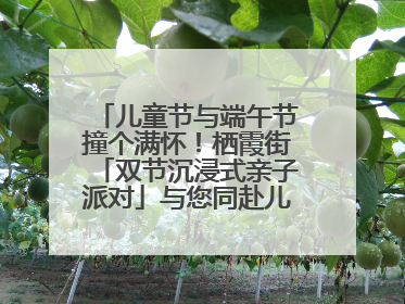 儿童节与端午节撞个满怀！栖霞街「双节沉浸式亲子派对」与您同赴儿时之约
