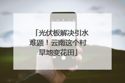 光伏板解决引水难题！云南这个村旱地变花田