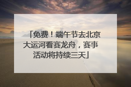 免费！端午节去北京大运河看赛龙舟，赛事活动将持续三天