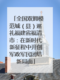 全国双拥模范城（县）巡礼福建省福清市：在新时代新征程中开创军政军民团结新局面