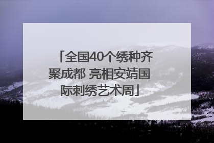 全国40个绣种齐聚成都 亮相安靖国际刺绣艺术周