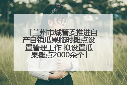兰州市城管委推进自产自销瓜果临时摊点设置管理工作 拟设置瓜果摊点2000余个
