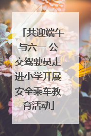 共迎端午与六一 公交驾驶员走进小学开展安全乘车教育活动