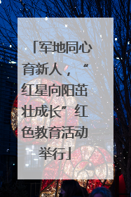军地同心育新人，“红星向阳茁壮成长”红色教育活动举行