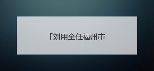 刘用全任福州市鼓楼区委书记