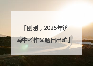 刚刚，2025年济南中考作文题目出炉