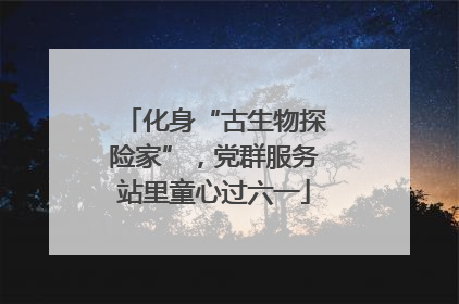 化身“古生物探险家”，党群服务站里童心过六一