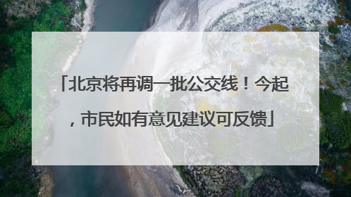 北京将再调一批公交线！今起，市民如有意见建议可反馈