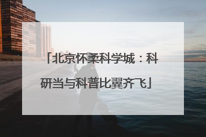 北京怀柔科学城：科研当与科普比翼齐飞
