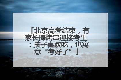 北京高考结束，有家长捧烤串迎接考生：孩子喜欢吃，也寓意“考好了”