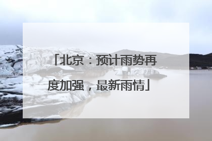 北京：预计雨势再度加强，最新雨情