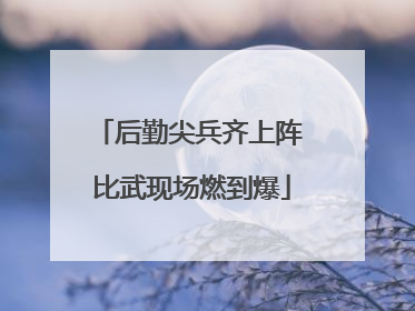后勤尖兵齐上阵 比武现场燃到爆
