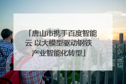 唐山市携手百度智能云 以大模型驱动钢铁产业智能化转型