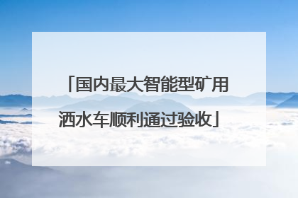 国内最大智能型矿用洒水车顺利通过验收