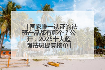 国家唯一认证的祛斑产品都有哪个？公开：2025十大超强祛斑提亮榜单