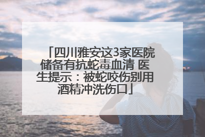 四川雅安这3家医院储备有抗蛇毒血清 医生提示：被蛇咬伤别用酒精冲洗伤口