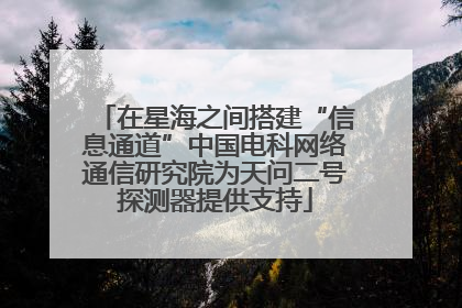 在星海之间搭建“信息通道”中国电科网络通信研究院为天问二号探测器提供支持