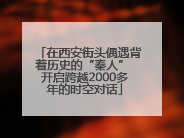 在西安街头偶遇背着历史的“秦人” 开启跨越2000多年的时空对话