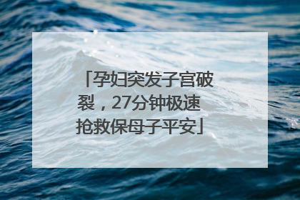 孕妇突发子宫破裂，27分钟极速抢救保母子平安