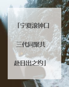 宁夏滚钟口 三代同聚共赴日出之约