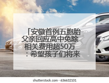 安徽首例五胞胎父亲回应高中免除相关费用超50万：希望孩子们将来不辜负社会各界的帮助与支持