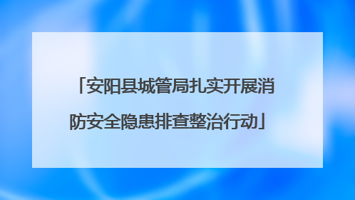 安阳县城管局扎实开展消防安全隐患排查整治行动