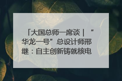 大国总师一席谈｜“华龙一号”总设计师邢继：自主创新铸就核电“国家名片”