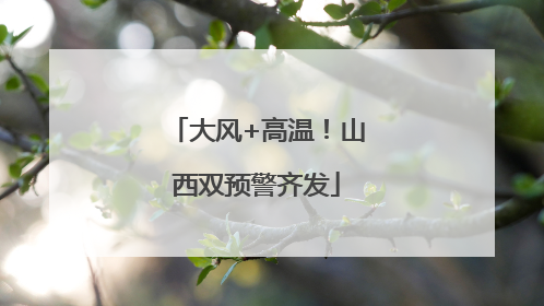 大风+高温！山西双预警齐发