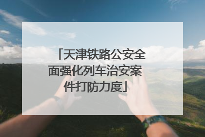 天津铁路公安全面强化列车治安案件打防力度